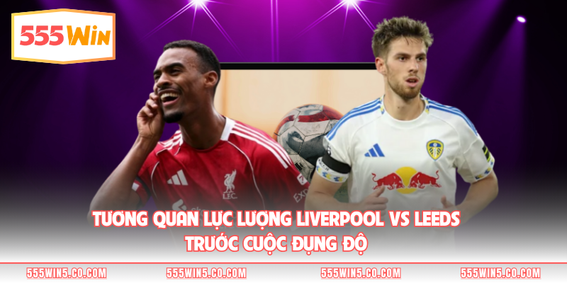 Tương quan lực lượng Liverpool vs Leeds trước cuộc đụng độ